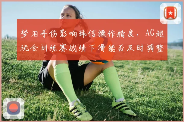 梦泪手伤影响韩信操作精度,AG超玩会训练赛战绩下滑能否及时调整战术?