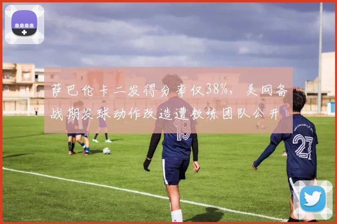 萨巴伦卡二发得分率仅38%,美网备战期发球动作改造遭教练团队公开分歧