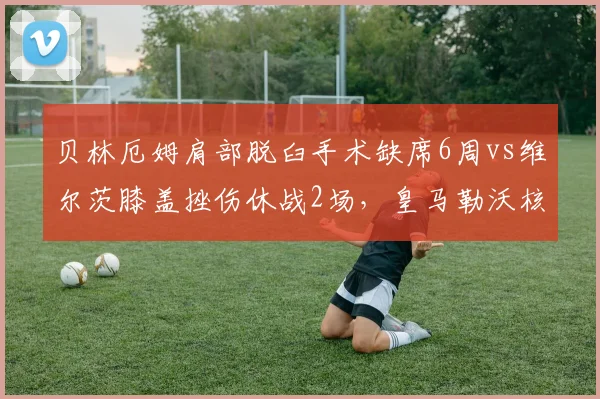 贝林厄姆肩部脱臼手术缺席6周vs维尔茨膝盖挫伤休战2场,皇马勒沃核心伤停成本对比