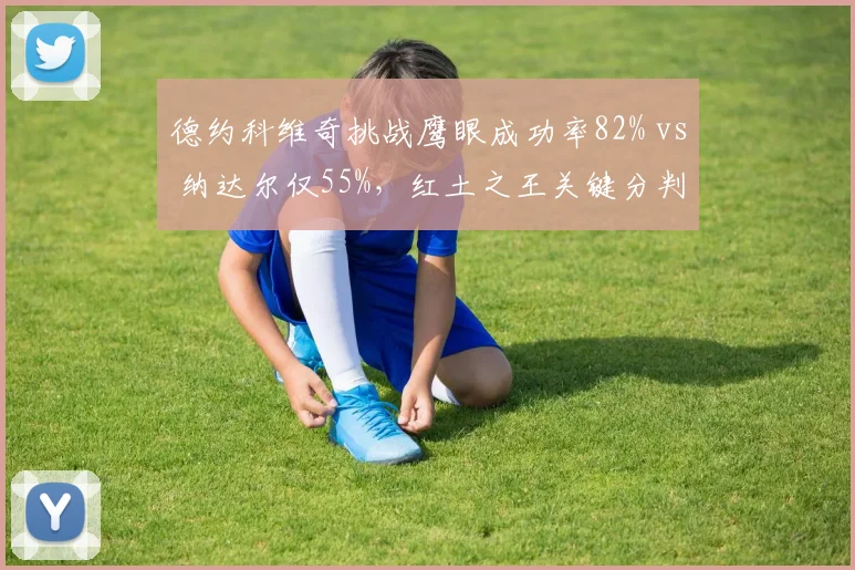 德约科维奇挑战鹰眼成功率82% vs 纳达尔仅55%,红土之王关键分判断力下滑