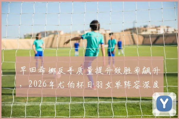 早田希娜反手质量提升致胜率飙升，2026年尤伯杯日羽女单阵容深度加强