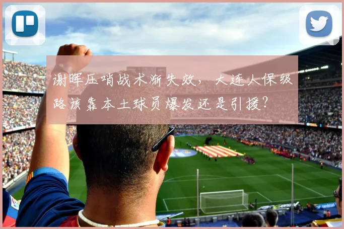 谢晖压哨战术渐失效，大连人保级路该靠本土球员爆发还是引援？