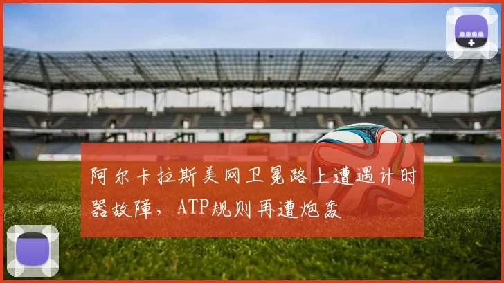 阿尔卡拉斯美网卫冕路上遭遇计时器故障,ATP规则再遭炮轰