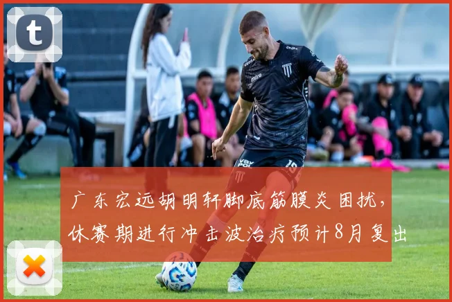 广东宏远胡明轩脚底筋膜炎困扰，休赛期进行冲击波治疗预计8月复出