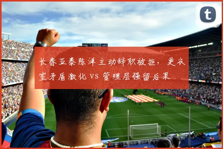 长春亚泰陈洋主动辞职被拒，更衣室矛盾激化 vs 管理层强留后果